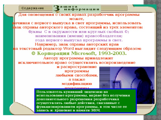 Защита информации.  Для оповещения о своих правах разработчик программы может,  начиная с первого выпуска в свет программы, использовать  знак охраны авторского права, состоящий из трех элементов: буквы С в окружности или круглых скобках ©; наименования (имени) правообладателя; года первого выпуска программы в свет.  Например, знак охраны авторских прав  на текстовый редактор Word выглядит следующим образом: © Корпорация Microsoft, 1993-2003. Автору программы принадлежит  исключительное право осуществлять воспроизведение  и распространение  программы  любыми способами,  а также  модификацию  программы. Пользователь купивший лицензию на использование  программы, вправе без получения дополнительного разрешения разработчика осуществлять любые действия, связанные с функционированием программы, в том числе ее запись и хранение в памяти ЭВМ.  