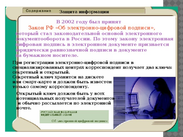 Защита информации  В 2002 году был принят    Закон РФ «Об электронно-цифровой подписи»,  который стал законодательной основой электронного  документооборота в России. По этому закону электронная  цифровая подпись в электронном документе признается  юридически равнозначной подписи в документе  на бумажном носителе. При регистрации электронно-цифровой подписи в  специализированных центрах корреспондент получает два ключа:  секретный и открытый.  Секретный ключ хранится на дискете  или смарт-карте и должен быть известен  только самому корреспонденту. Открытый ключ должен быть у всех  потен­циальных получателей документов  и обычно рассылается по электронной  почте. 