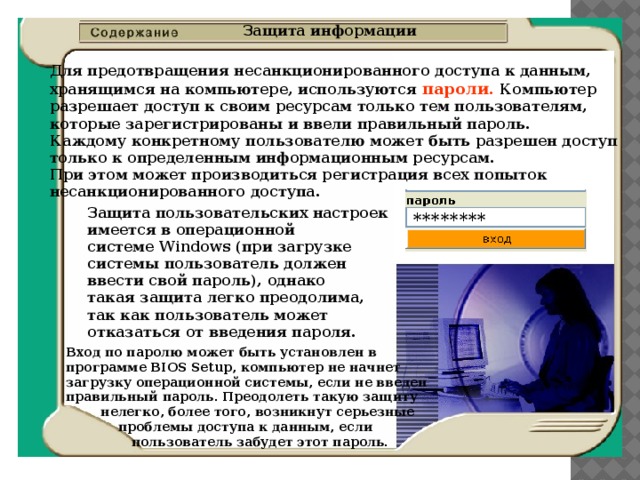 Защита информации Для предотвращения несанкционированного доступа к данным,  хранящимся на компьютере, используются пароли. Компьютер  разрешает доступ к своим ресурсам только тем пользователям,  которые зарегистрированы и ввели правильный пароль.  Каждому конкретному пользователю может быть разрешен доступ  только к определенным информационным ресурсам.  При этом может производиться регистрация всех попыток  несанкционированного доступа. Защита пользовательских настроек  имеется в операционной  системе Windows (при загрузке  системы пользователь должен  ввести свой пароль), однако  такая защита легко преодолима,  так как пользователь может  отказаться от введения пароля. ******** Вход по паролю может быть установлен в  программе BIOS Setup, компьютер не начнет  загрузку операционной системы, если не введен  правильный пароль. Преодолеть такую защиту  нелегко, более того, возникнут серьезные  проблемы доступа к данным, если  пользователь забудет этот пароль. 