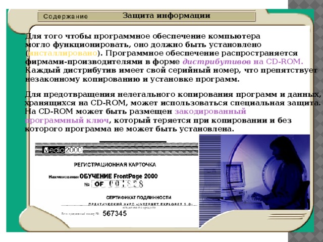 Защита информации Для того чтобы программное обеспечение компьютера  могло функционировать, оно должно быть установлено  ( инсталлировано ). Программное обеспечение распространяется  фирмами-производителями в форме дистрибутивов на CD-ROM.   Каждый дистрибутив имеет свой серийный номер, что препятствует  незаконному копированию и установке программ. Для предотвращения нелегального копирования программ и данных,  хранящихся на CD-ROM, может использоваться специальная защита.  На CD-ROM может быть размещен закодированный  программный ключ , который теряется при копировании и без  которого программа не может быть установлена. 