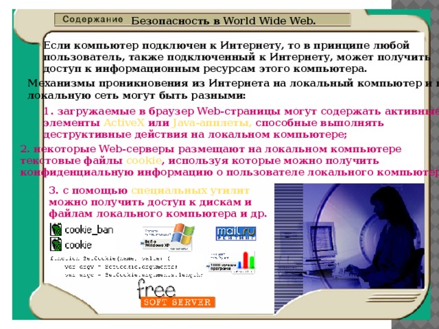 Безопасность в World Wide Web. Если компьютер подключен к Интернету, то в принципе любой  пользователь, также подключенный к Интернету, может получить  доступ к информационным ресурсам этого компьютера. Механизмы проникновения из Интернета на локальный компьютер и в  локальную сеть могут быть разными: 1. загружаемые в браузер Web-страницы могут содержать активные  элементы ActiveX или Java-апплеты, способные выполнять  деструктивные действия на локальном компьютере; 2. некоторые Web-серверы размещают на локальном компьютере  текстовые файлы cookie , используя которые можно получить  конфиденциальную информацию о пользователе локального компьютера; 3. с помощью специальных утилит  можно получить доступ к дискам и  файлам локального компьютера и др. 