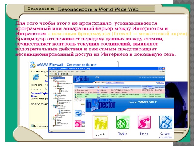 Безопасность в World Wide Web. Для того чтобы этого не происходило, устанавливается  программный или аппаратный барьер между Интернетом и  Интранетом с помощью брандмауэра (firewall — межсетевой экран).   Брандмауэр отслеживает передачу данных между сетями,  осуществляет контроль текущих соединений, выявляет  подозрительные действия и тем самым предотвращает  несанкционированный доступ из Интернета в локальную сеть. 