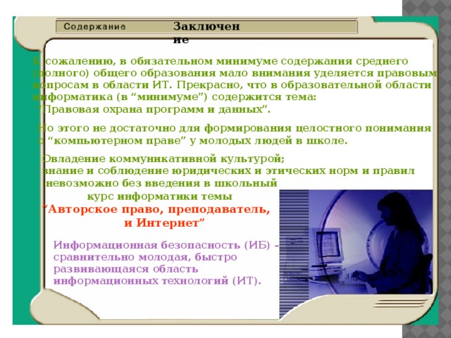 Заключение К сожалению, в обязательном минимуме содержания среднего  (полного) общего образования мало внимания уделяется правовым  вопросам в области ИТ. Прекрасно, что в образовательной области  информатика (в “минимуме”) содержится тема:  “Правовая охрана программ и данных”. Но этого не достаточно для формирования целостного понимания  о “компьютерном праве” у молодых людей в школе. Овладение коммуникативной культурой;  знание и соблюдение юридических и этических норм и правил  невозможно без введения в школьный  курс информатики темы   “Авторское право, преподаватель,  и Интернет” Информационная безопасность (ИБ) –  сравнительно молодая, быстро  развивающаяся область  информационных технологий (ИТ). 