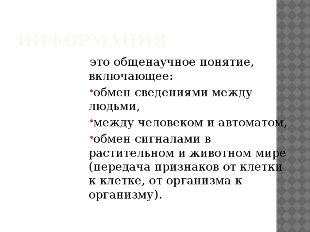 Информация это общенаучное понятие, включающее: обмен сведениями между людьми, между человеком и автоматом, обмен сигналами в растительном и животном мире (передача признаков от клетки к клетке, от организма к организму). 