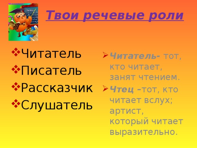 Твои речевые роли Читатель Писатель Рассказчик Слушатель Читатель- тот, кто читает, занят чтением. Чтец – тот, кто читает вслух; артист, который читает выразительно. 