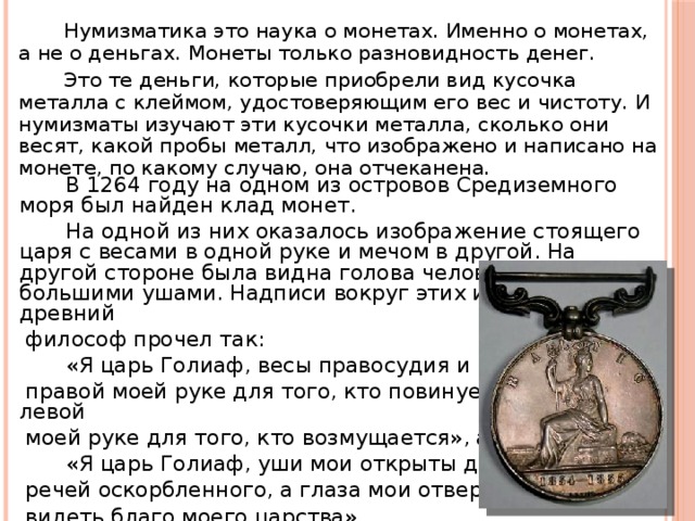  Нумизматика это наука о монетах. Именно о монетах, а не о деньгах. Монеты только разновидность денег.  Это те деньги, которые приобрели вид кусочка металла с клеймом, удостоверяющим его вес и чистоту. И нумизматы изучают эти кусочки металла, сколько они весят, какой пробы металл, что изображено и написано на монете, по какому случаю, она отчеканена.  В 1264 году на одном из островов Средиземного моря был найден клад монет.  На одной из них оказалось изображение стоящего царя с весами в одной руке и мечом в другой. На другой стороне была видна голова человека с большими ушами. Надписи вокруг этих изображений древний  философ прочел так:  «Я царь Голиаф, весы правосудия и великодушия в  правой моей руке для того, кто повинуется, а меч в левой  моей руке для того, кто возмущается», а на обороте:  «Я царь Голиаф, уши мои открыты для слушания  речей оскорбленного, а глаза мои отверсты, чтобы ими  видеть,благо моего царства».  Данная находка является первой в истории.  