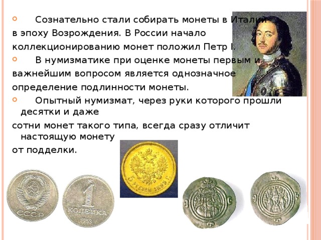  Сознательно стали собирать монеты в Италии в эпоху Возрождения. В России начало коллекционированию монет положил Петр I.  В нумизматике при оценке монеты первым и важнейшим вопросом является однозначное определение подлинности монеты.  Опытный нумизмат, через руки которого прошли десятки и даже сотни монет такого типа, всегда сразу отличит настоящую монету от подделки. 