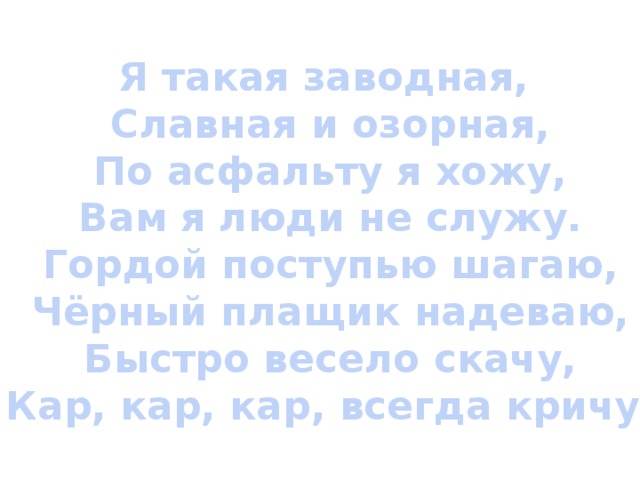 Я такая заводная,  Славная и озорная,  По асфальту я хожу,  Вам я люди не служу.  Гордой поступью шагаю,  Чёрный плащик надеваю,  Быстро весело скачу,  Кар, кар, кар, всегда кричу. 