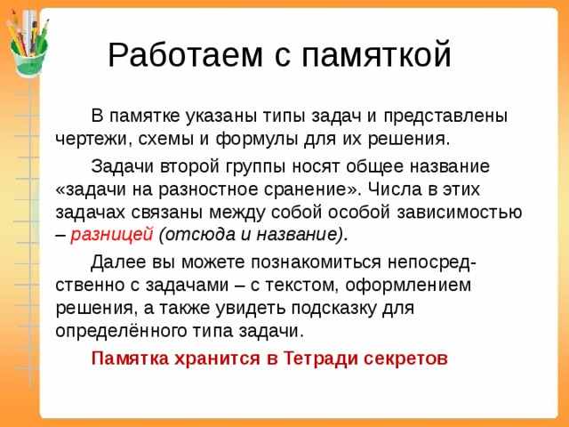 Работаем с памяткой   В памятке указаны типы задач и представлены чертежи, схемы и формулы для их решения.   Задачи второй группы носят общее название «задачи на разностное сранение». Числа в этих задачах связаны между собой особой зависимостью – разницей (отсюда и название).   Далее вы можете познакомиться непосред-ственно с задачами – с текстом, оформлением решения, а также увидеть подсказку для определённого типа задачи.   Памятка хранится в Тетради секретов 