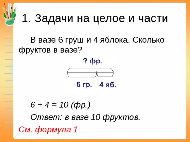 1. Задачи на целое и части   В вазе 6 груш и 4 яблока. Сколько фруктов в вазе?   6 + 4 = 10 (фр.)   Ответ: в вазе 10 фруктов.  См. формула 1  