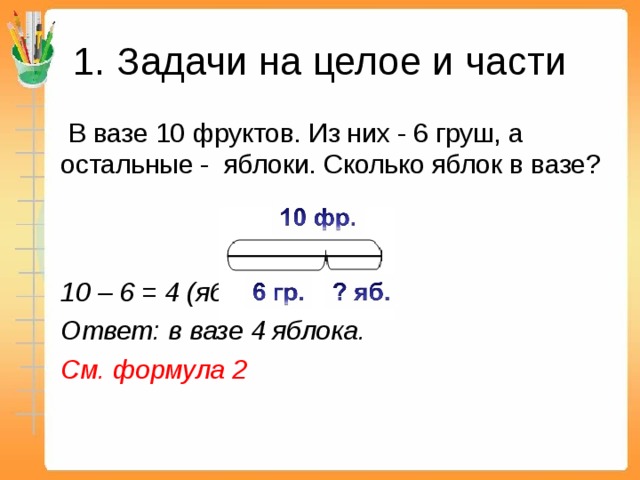 1. Задачи на целое и части    В вазе 10 фруктов. Из них - 6 груш, а остальные - яблоки. Сколько яблок в вазе?      10 – 6 = 4 (яб.)   Ответ: в вазе 4 яблока.  См. формула 2  