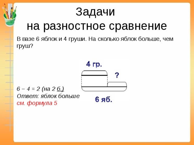 Задачи  на разностное сравнение   В вазе 6 яблок и 4 груши. На сколько яблок больше, чем груш?        6 – 4 = 2 (на 2 б.)  Ответ: яблок больше, чем груш на 2.  см. формула 5      