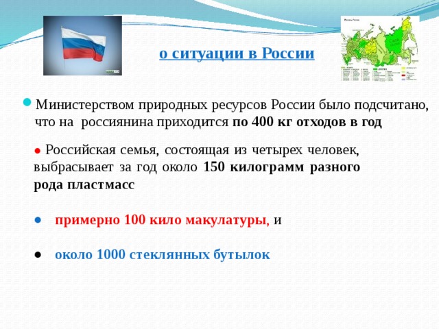 о ситуации в России  Министерством природных ресурсов России было подсчитано, что на россиянина приходится по 400 кг отходов в год ● Российская семья, состоящая из четырех человек, выбрасывает за год около 150 килограмм разного рода пластмасс  ●  примерно 100 кило макулатуры , и ● около 1000 стеклянных бутылок 