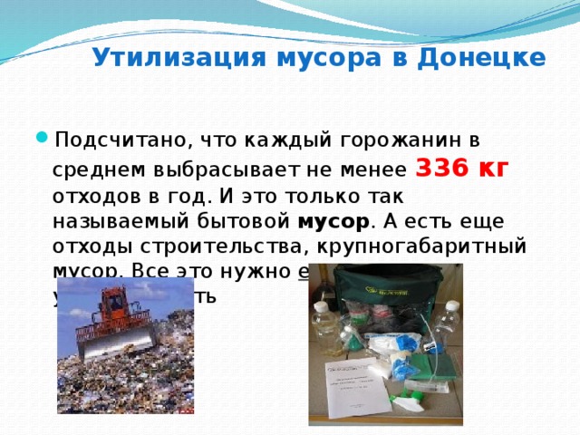 Утилизация мусора в Донецке Подсчитано, что каждый горожанин в среднем выбрасывает не менее 336 кг отходов в год. И это только так называемый бытовой мусор . А есть еще отходы строительства, крупногабаритный мусор. Все это нужно ежедневно утилизировать 