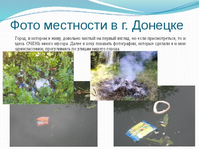 Фото местности в г. Донецке Город, в котором я живу, довольно чистый на первый взгляд, но если присмотреться, то и здесь ОЧЕНЬ много мусора. Далее я хочу показать фотографии, которые сделали я и мои одноклассники, прогуливаясь по улицам нашего города.  