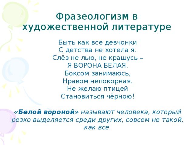 Фразеологизм в художественной литературе Быть как все девчонки  С детства не хотела я.  Слёз не лью, не крашусь –  Я ВОРОНА БЕЛАЯ.  Боксом занимаюсь,  Нравом непокорная.  Не желаю птицей  Становиться чёрною!   «Белой вороной»  называют человека, который резко выделяется среди других, совсем не такой, как все.   