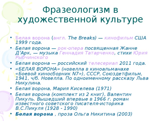 Фразеологизм в художественной культуре Белая ворона  ( англ.   The Breaks) —  кинофильм  США 1999 года. Белая ворона —  рок-опера  посвященная Жанне Д’Арк, — музыка  Геннадия Татарченко , стихи  Юрия Рыбчинского Белая ворона — российский  телесериал  2011 года. «БЕЛАЯ ВОРОНА» (новелла в киноальманахе «Боевой киносборник N7»), СССР, Союздетфильм, 1941, ч/б. Новелла. По одноименному рассказу Льва Никулина. Белая ворона, Мария Киселева (1971) Белая ворона (комплект из 2 книг), Валентин Пикуль. Вышедший впервые в 1966 г. роман известного советского писателя-историка В.С.Пикуля (1928 - 1990)  Белая ворона  , проза Ольга Никитина (2003) 