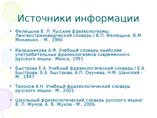 Фелицына В. П. Русские фразеологизмы: Лингвострановедческий словарь / В.П. Фелицына, В.М. Мокиенко. - М., 1990   Калашникова А.Ф. Учебный словарь наиболее употребительных фразеологизмов современного русского языка - Минск, 1991   Быстрова Е А. Учебный фразеологический словарь / Е.А. Быстрова; Е.А. Быстрова, А.П. Окунева, Н.М. Шанский - М., 1997   Тихонов А.Н. Учебный фразеологический словарь русского языка - М., 2001   Школьный фразеологический словарь русского языка/ В. П. Жуков, А. В. Жуков - М., 2006  