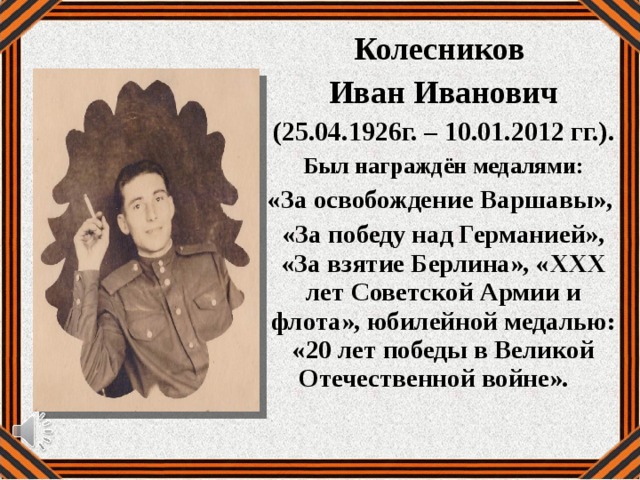 Колесников Иван Иванович  (25.04.1926г. – 10.01.2012 гг.). Был награждён медалями: «За освобождение Варшавы», «За победу над Германией», «За взятие Берлина», «XXX лет Советской Армии и флота», юбилейной медалью: «20 лет победы в Великой Отечественной войне». 