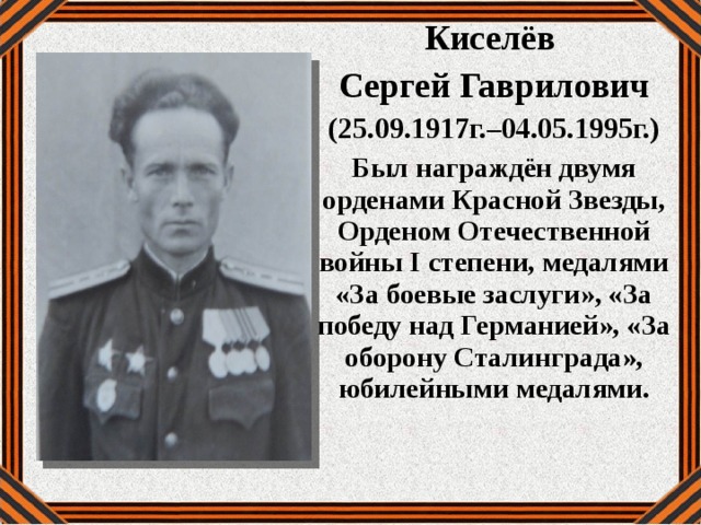 Киселёв Сергей Гаврилович (25.09.1917г.–04.05.1995г.) Был награждён двумя орденами Красной Звезды, Орденом Отечественной войны I степени, медалями «За боевые заслуги», «За победу над Германией», «За оборону Сталинграда», юбилейными медалями. 