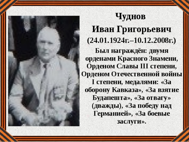 Чуднов Иван Григорьевич (24.01.1924г.–10.12.2008г.) Был награждён: двумя орденами Красного Знамени, Орденом Славы III степени, Орденом Отечественной войны I степени, медалями: «За оборону Кавказа», «За взятие Будапешта», «За отвагу» (дважды), «За победу над Германией», «За боевые заслуги». 