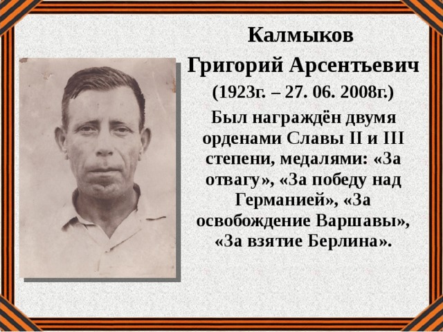 Калмыков Григорий Арсентьевич (1923г. – 27. 06. 2008г.) Был награждён двумя орденами Славы II и III степени, медалями: «За отвагу», «За победу над Германией», «За освобождение Варшавы», «За взятие Берлина».  