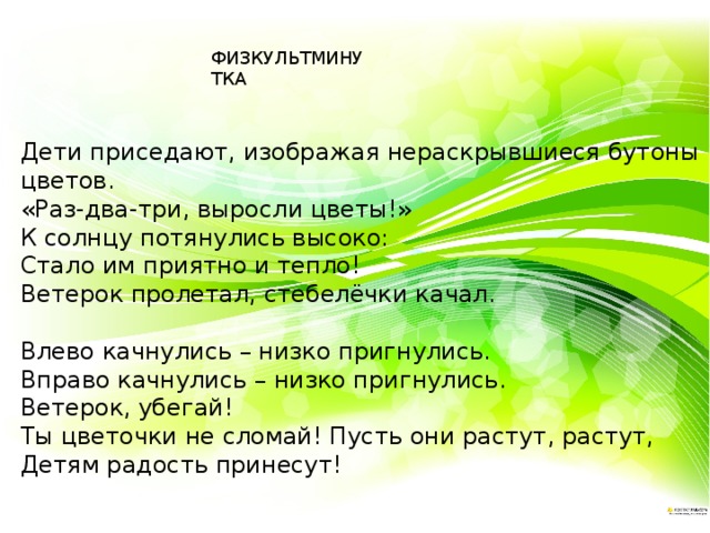 ФИЗКУЛЬТМИНУТКА Дети приседают, изображая нераскрывшиеся бутоны цветов. «Раз-два-три, выросли цветы!» К солнцу потянулись высоко:         Стало им приятно и тепло! Ветерок пролетал, стебелёчки качал.                                                               Влево качнулись – низко пригнулись. Вправо качнулись – низко пригнулись.   Ветерок, убегай!                                       Ты цветочки не сломай! Пусть они растут, растут, Детям радость принесут!                     
