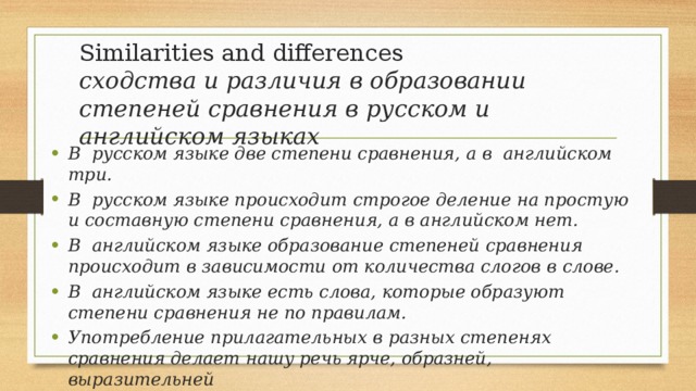 Similarities and differences  сходства и различия в образовании степеней сравнения в русском и английском языках В русском языке две степени сравнения, а в английском три. В русском языке происходит строгое деление на простую и составную степени сравнения, а в английском нет. В английском языке образование степеней сравнения происходит в зависимости от количества слогов в слове. В английском языке есть слова, которые образуют степени сравнения не по правилам. Употребление прилагательных в разных степенях сравнения делает нашу речь ярче, образней, выразительней 