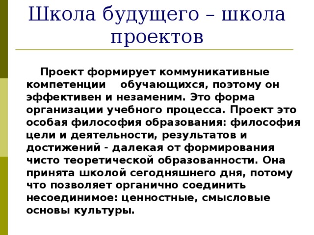 Школа будущего – школа проектов  Проект формирует коммуникативные компетенции обучающихся, поэтому он эффективен и незаменим. Это форма организации учебного процесса. Проект это особая философия образования: философия цели и деятельности, результатов и достижений - далекая от формирования чисто теоретической образованности. Она принята школой сегодняшнего дня, потому что позволяет органично соединить несоединимое: ценностные, смысловые основы культуры. 