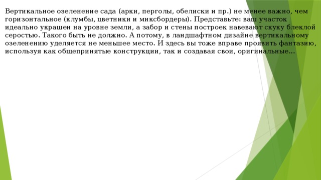 Вертикальное озеленение сада (арки, перголы, обелиски и пр.) не менее важно, чем горизонтальное (клумбы, цветники и миксбордеры). Представьте: ваш участок идеально украшен на уровне земли, а забор и стены построек навевают скуку блеклой серостью. Такого быть не должно. А потому, в ландшафтном дизайне вертикальному озеленению уделяется не меньшее место. И здесь вы тоже вправе проявить фантазию, используя как общепринятые конструкции, так и создавая свои, оригинальные...     