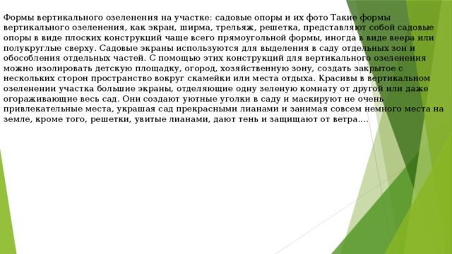 Формы вертикального озеленения на участке: садовые опоры и их фото Такие формы вертикального озеленения, как экран, ширма, трельяж, решетка, представляют собой садовые опоры в виде плоских конструкций чаще всего прямоугольной формы, иногда в виде веера или полукруглые сверху. Садовые экраны используются для выделения в саду отдельных зон и обособления отдельных частей. С помощью этих конструкций для вертикального озеленения можно изолировать детскую площадку, огород, хозяйственную зону, создать закрытое с нескольких сторон пространство вокруг скамейки или места отдыха. Красивы в вертикальном озеленении участка большие экраны, отделяющие одну зеленую комнату от другой или даже огораживающие весь сад. Они создают уютные уголки в саду и маскируют не очень привлекательные места, украшая сад прекрасными лианами и занимая совсем немного места на земле, кроме того, решетки, увитые лианами, дают тень и защищают от ветра.... 