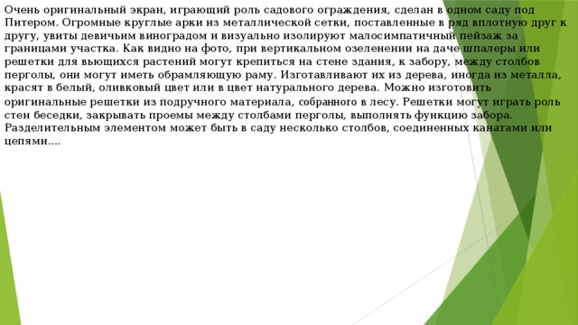 Очень оригинальный экран, играющий роль садового ограждения, сделан в одном саду под Питером. Огромные круглые арки из металлической сетки, поставленные в ряд вплотную друг к другу, увиты девичьим виноградом и визуально изолируют малосимпатичный пейзаж за границами участка. Как видно на фото, при вертикальном озеленении на даче шпалеры или решетки для вьющихся растений могут крепиться на стене здания, к забору, между столбов перголы, они могут иметь обрамляющую раму. Изготавливают их из дерева, иногда из металла, красят в белый, оливковый цвет или в цвет натурального дерева. Можно изготовить оригинальные решетки из подручного материала, собранного в лесу. Решетки могут играть роль стен беседки, закрывать проемы между столбами перголы, выполнять функцию забора. Разделительным элементом может быть в саду несколько столбов, соединенных канатами или цепями.... 