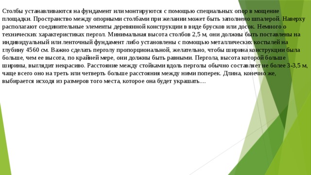 Столбы устанавливаются на фундамент или монтируются с помощью специальных опор в мощение площадки. Пространство между опорными столбами при желании может быть заполнено шпалерой. Наверху располагают соединительные элементы деревянной конструкции в виде брусков или досок. Немного о технических характеристиках пергол. Минимальная высота столбов 2,5 м, они должны быть поставлены на индивидуальный или ленточный фундамент либо установлены с помощью металлических костылей на глубину 4560 см. Важно сделать перголу пропорциональной, желательно, чтобы ширина конструкции была больше, чем ее высота, по крайней мере, они должны быть равными. Пергола, высота которой больше ширины, выглядит некрасиво. Расстояние между стойками вдоль перголы обычно составляет не более 3-3,5 м, чаще всего оно на треть или четверть больше расстояния между ними поперек. Длина, конечно же, выбирается исходя из размеров того места, которое она будет украшать.... 