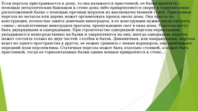 Если пергола пристраивается к дому, то она называется пристенной, ее балки крепятся с помощью металлических башмаков к стене дома либо прикрепляются сверху к горизонтально расположенной балке с помощью прочных шурупов из высококачественной стали. Пристенная пергола из металла или дерева может организовать проход около дома. Она проста по конструкции, полностью завита девичьим виноградом, в ее конструкции нужно предусмотреть «окна», незаплетенные виноградом прогалы, пропускающие свет в окна дома. Перголы могут быть двухрядными и однорядными. При строительстве однорядной перголы перекладины укладываются непосредственно на балки и закрепляются на них, иногда однорядная пергола может состоять только из двух частей: столбов и балок. Динамичная, или направленная, пергола ведет из одного пространства в другое, ее можно сравнить с неким коридором, она приближает передний план перспективы. Статичная пергола может быть отдельно стоящей, а может быть пристенной, тогда ее горизонтальные балки одним концом прикрепятся к стене.... 