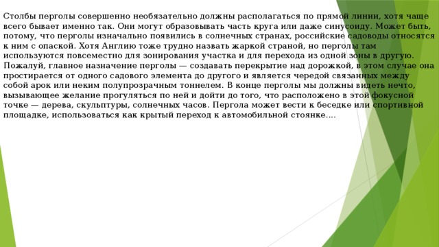 Столбы перголы совершенно необязательно должны располагаться по прямой линии, хотя чаще всего бывает именно так. Они могут образовывать часть круга или даже синусоиду. Может быть, потому, что перголы изначально появились в солнечных странах, российские садоводы относятся к ним с опаской. Хотя Англию тоже трудно назвать жаркой страной, но перголы там используются повсеместно для зонирования участка и для перехода из одной зоны в другую. Пожалуй, главное назначение перголы — создавать перекрытие над дорожкой, в этом случае она простирается от одного садового элемента до другого и является чередой связанных между собой арок или неким полупрозрачным тоннелем. В конце перголы мы должны видеть нечто, вызывающее желание прогуляться по ней и дойти до того, что расположено в этой фокусной точке — дерева, скульптуры, солнечных часов. Пергола может вести к беседке или спортивной площадке, использоваться как крытый переход к автомобильной стоянке.... 
