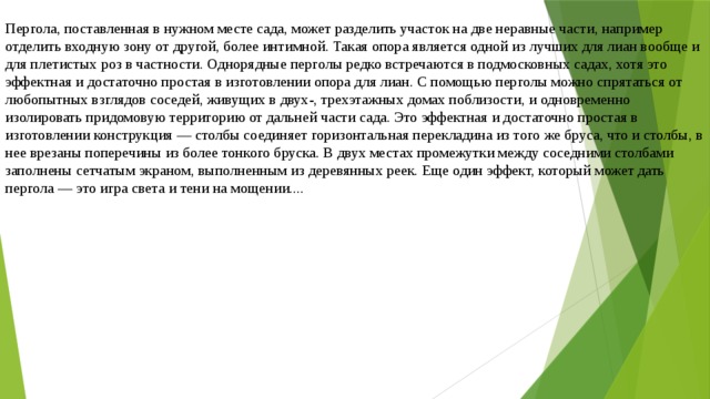 Пергола, поставленная в нужном месте сада, может разделить участок на две неравные части, например отделить входную зону от другой, более интимной. Такая опора является одной из лучших для лиан вообще и для плетистых роз в частности. Однорядные перголы редко встречаются в подмосковных садах, хотя это эффектная и достаточно простая в изготовлении опора для лиан. С помощью перголы можно спрятаться от любопытных взглядов соседей, живущих в двух-, трехэтажных домах поблизости, и одновременно изолировать придомовую территорию от дальней части сада. Это эффектная и достаточно простая в изготовлении конструкция — столбы соединяет горизонтальная перекладина из того же бруса, что и столбы, в нее врезаны поперечины из более тонкого бруска. В двух местах промежутки между соседними столбами заполнены сетчатым экраном, выполненным из деревянных реек. Еще один эффект, который может дать пергола — это игра света и тени на мощении.... 