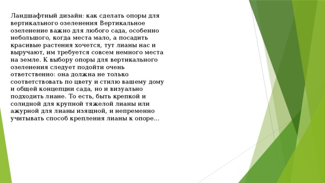 Ландшафтный дизайн: как сделать опоры для вертикального озеленения Вертикальное озеленение важно для любого сада, особенно небольшого, когда места мало, а посадить красивые растения хочется, тут лианы нас и выручают, им требуется совсем немного места на земле. К выбору опоры для вертикального озеленения следует подойти очень ответственно: она должна не только соответствовать по цвету и стилю вашему дому и общей концепции сада, но и визуально подходить лиане. То есть, быть крепкой и солидной для крупной тяжелой лианы или ажурной для лианы изящной, и непременно учитывать способ крепления лианы к опоре... 