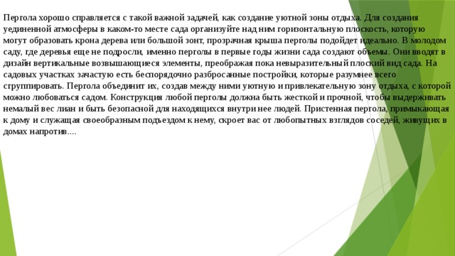 Пергола хорошо справляется с такой важной задачей, как создание уютной зоны отдыха. Для создания уединенной атмосферы в каком-то месте сада организуйте над ним горизонтальную плоскость, которую могут образовать крона дерева или большой зонт, прозрачная крыша перголы подойдет идеально. В молодом саду, где деревья еще не подросли, именно перголы в первые годы жизни сада создают объемы. Они вводят в дизайн вертикальные возвышающиеся элементы, преображая пока невыразительный плоский вид сада. На садовых участках зачастую есть беспорядочно разбросанные постройки, которые разумнее всего сгруппировать. Пергола объединит их, создав между ними уютную и привлекательную зону отдыха, с которой можно любоваться садом. Конструкция любой перголы должна быть жесткой и прочной, чтобы выдерживать немалый вес лиан и быть безопасной для находящихся внутри нее людей. Пристенная пергола, примыкающая к дому и служащая своеобразным подъездом к нему, скроет вас от любопытных взглядов соседей, живущих в домах напротив.... 