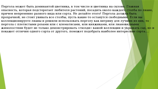 Пергола может быть доминантой цветника, в том числе и цветника на склоне. Главная опасность, которая подстерегает любителя растений, посадить около каждого столба по лиане, причем непременно разного вида или сорта. Не делайте этого! Пергола должна быть прозрачной, не стоит увивать все столбы, пусть какие-то останутся свободными. Если вы коллекционируете лианы и решили использовать перголу как витрину для лучших из них, то пергола с плетистыми розами или с клематисами, или княжиками, или лиановидными жимолостями будет не только демонстрировать «гвозди» вашей коллекции и украшать сад, но и покажет отличия одного сорта от другого, поможет подобрать наиболее интересные сорта.... 
