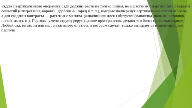 Рядом с вертикальными опорами в саду должны расти не только лианы, но и растения с вертикальной формой соцветий (наперстянка, коровяк, дербенник, горец и т. п.), которые подчеркнут вертикальные линии перголы, а для создания контраста — растения с мягким, разваливающимся габитусом (манжетка, полынь, котовник, лилейник и т. п.). Перголы, умело структурируя садовое пространство, делают его более привлекательным. Любой сад, велик он или мал, независимо от стиля, в котором сделан, только выиграет от появления в нем перголы....     