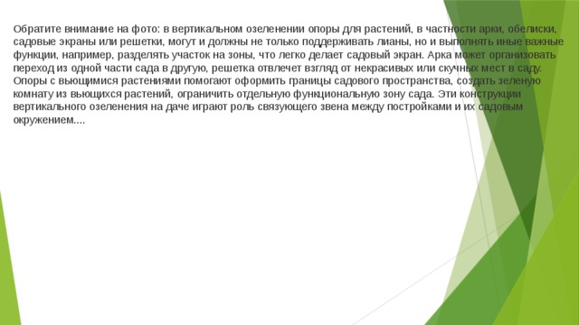 Обратите внимание на фото: в вертикальном озеленении опоры для растений, в частности арки, обелиски, садовые экраны или решетки, могут и должны не только поддерживать лианы, но и выполнять иные важные функции, например, разделять участок на зоны, что легко делает садовый экран. Арка может организовать переход из одной части сада в другую, решетка отвлечет взгляд от некрасивых или скучных мест в саду. Опоры с вьющимися растениями помогают оформить границы садового пространства, создать зеленую комнату из вьющихся растений, ограничить отдельную функциональную зону сада. Эти конструкции вертикального озеленения на даче играют роль связующего звена между постройками и их садовым окружением....     
