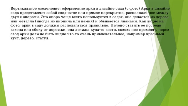 Вертикальное озеленение: оформление арки в дизайне сада (с фото) Арка в дизайне сада представляет собой сводчатое или прямое перекрытие, расположенное между двумя опорами. Эта опора чаще всего используется в садах, она делается из дерева или металла (иногда из кирпича или камня) и обвивается лианами. Как видно на фото, арки в саду должны располагаться правильно: Нелепо ставить ее посреди газона или сбоку от дорожки, она должна куда-то вести, сквозь нее проходят, через свод арки должно быть видно что-то очень привлекательное, например красивый куст, дерево, статуя.... 