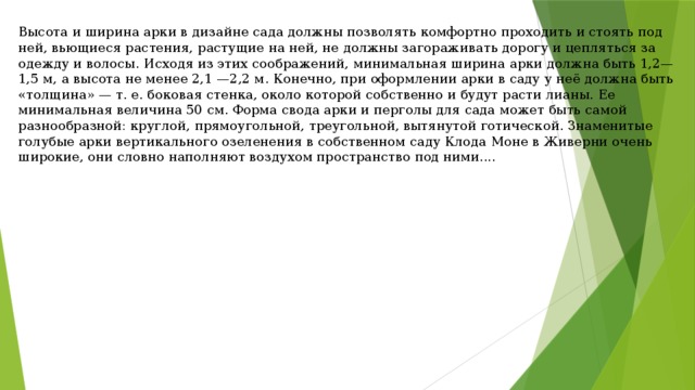 Высота и ширина арки в дизайне сада должны позволять комфортно проходить и стоять под ней, вьющиеся растения, растущие на ней, не должны загораживать дорогу и цепляться за одежду и волосы. Исходя из этих соображений, минимальная ширина арки должна быть 1,2—1,5 м, а высота не менее 2,1 —2,2 м. Конечно, при оформлении арки в саду у неё должна быть «толщина» — т. е. боковая стенка, около которой собственно и будут расти лианы. Ее минимальная величина 50 см. Форма свода арки и перголы для сада может быть самой разнообразной: круглой, прямоугольной, треугольной, вытянутой готической. Знаменитые голубые арки вертикального озеленения в собственном саду Клода Моне в Живерни очень широкие, они словно наполняют воздухом пространство под ними.... 