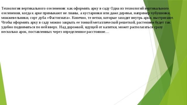 Технология вертикального озеленения: как оформить арку в саду Одна из технологий вертикального озеленения, когда к арке примыкают не лианы, а кустарники или даже деревья, например чубушники, можжевельники, сорт дуба «Фастигиата». Конечно, те ветки, которые заходят внутрь арки, выстригают. Чтобы оформить арку в саду можно закрыть ее тонкой металлической решеткой, растениям будет так удобно подниматься по ней вверх. Над дорожкой, идущей от калитки, может располагаться сразу несколько арок, поставленных через определенное расстояние.... 