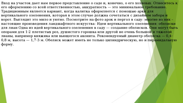 Вход на участок дает нам первое представление о саде и, конечно, о его хозяевах. Отнеситесь к его оформлению со всей ответственностью, аккуратность — это минимальное требование. Традиционным является вариант, когда калитка оформляется с помощью арки для вертикального озеленения, которая в этом случае должна сочетаться с дизайном забора и ворот. Выглядит это мило и уютно. Посмотрите на фото арок и пергол в саду: многие из них – настоящие произведения ландшафтного искууства: Идеи вертикального озеленения: обелиски для лиан Одна из идей вертикального озеленения в саду — создание обелисков. Они могут быть опорами для 1-2 плетистых роз, душистого горошка или другой не очень большой и тяжелой лианы, например княжика или вьющегося аконита. Рекомендуемый диаметр обелиска — 0,4-0,8 м, высота — 1,7-3 м. Обелиск может иметь не только цилиндрическую, но и пирамидальную форму. 