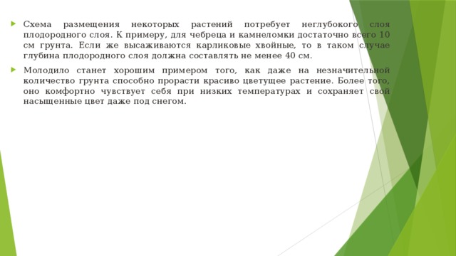 Схема размещения некоторых растений потребует неглубокого слоя плодородного слоя. К примеру, для чебреца и камнеломки достаточно всего 10 см грунта. Если же высаживаются карликовые хвойные, то в таком случае глубина плодородного слоя должна составлять не менее 40 см. Молодило станет хорошим примером того, как даже на незначительной количество грунта способно прорасти красиво цветущее растение. Более того, оно комфортно чувствует себя при низких температурах и сохраняет свой насыщенные цвет даже под снегом.  