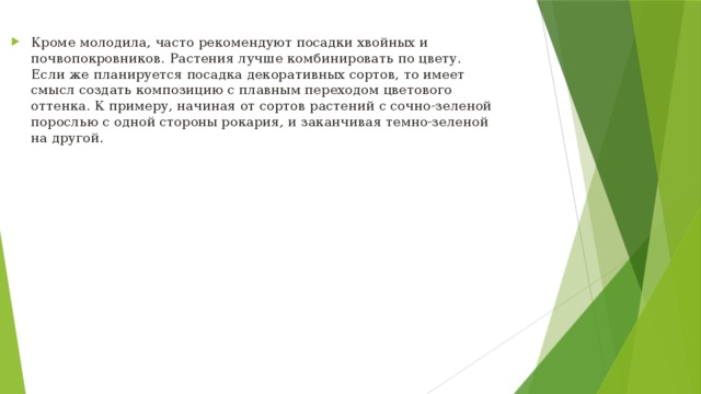 Кроме молодила, часто рекомендуют посадки хвойных и почвопокровников. Растения лучше комбинировать по цвету. Если же планируется посадка декоративных сортов, то имеет смысл создать композицию с плавным переходом цветового оттенка. К примеру, начиная от сортов растений с сочно-зеленой порослью с одной стороны рокария, и заканчивая темно-зеленой на другой.  