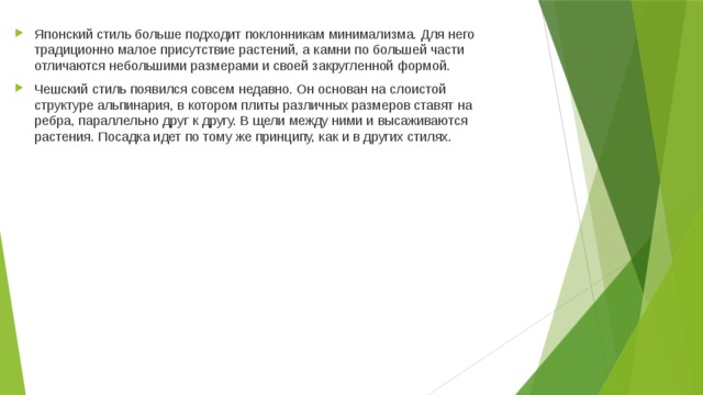 Японский стиль больше подходит поклонникам минимализма. Для него традиционно малое присутствие растений, а камни по большей части отличаются небольшими размерами и своей закругленной формой. Чешский стиль появился совсем недавно. Он основан на слоистой структуре альпинария, в котором плиты различных размеров ставят на ребра, параллельно друг к другу. В щели между ними и высаживаются растения. Посадка идет по тому же принципу, как и в других стилях.  