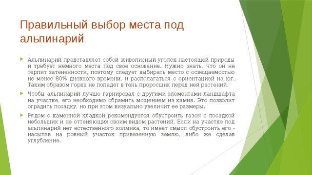 Правильный выбор места под альпинарий   Альпинарий представляет собой живописный уголок настоящей природы и требует немного места под свое основание. Нужно знать, что он не терпит затененности, поэтому следует выбирать место с освещаемостью не менее 80% дневного времени, и располагаться с ориентацией на юг. Таким образом горка не попадет в тень проросших перед ней растений. Чтобы альпинарий лучше гарнировал с другими элементами ландшафта на участке, его необходимо обрамить мощением из камня. Это позволит оградить посадку, но при этом визуально увеличит ее размеры. Рядом с каменной кладкой рекомендуется обустроить газон с посадкой небольших и не оттеняющих своим видом растений. Если на участке под альпинарий нет естественного холмика, то имеет смысл обустроить его - насыпав на ровный участок привезенную землю, либо же сделав углубление.  