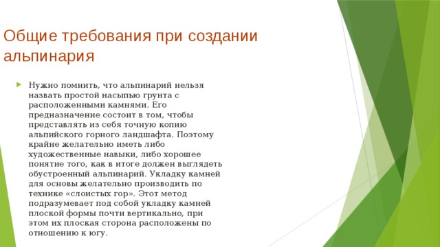 Общие требования при создании альпинария   Нужно помнить, что альпинарий нельзя назвать простой насыпью грунта с расположенными камнями. Его предназначение состоит в том, чтобы представлять из себя точную копию альпийского горного ландшафта. Поэтому крайне желательно иметь либо художественные навыки, либо хорошее понятие того, как в итоге должен выглядеть обустроенный альпинарий. Укладку камней для основы желательно производить по технике «слоистых гор». Этот метод подразумевает под собой укладку камней плоской формы почти вертикально, при этом их плоская сторона расположены по отношению к югу.  
